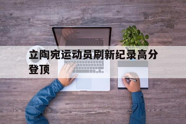 开云平台-关于立陶宛运动员刷新纪录高分登顶的信息