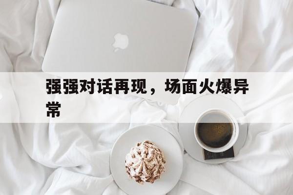 开云体育-包含强强对话再现，场面火爆异常的词条